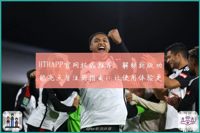 HTHAPP官网权威推荐：解锁新版功能亮点与注册指南，让使用体验更上一层楼