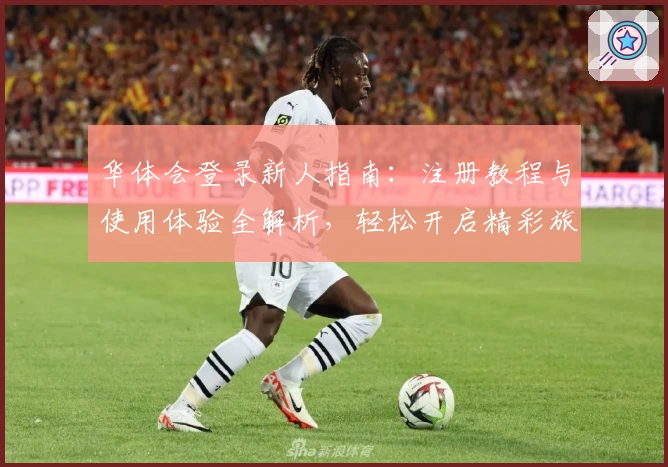 华体会登录新人指南：注册教程与使用体验全解析，轻松开启精彩旅程