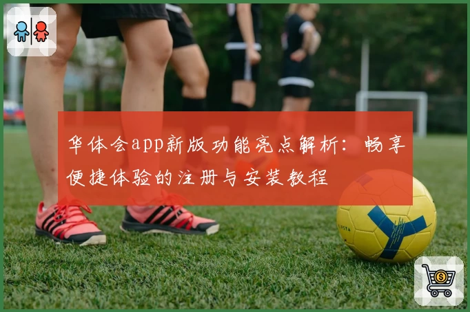 华体会app新版功能亮点解析：畅享便捷体验的注册与安装教程