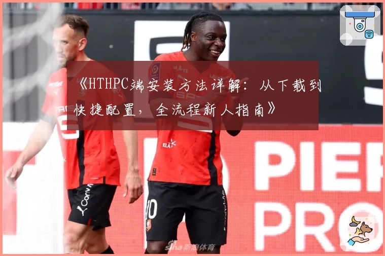 《HTHPC端安装方法详解：从下载到快捷配置，全流程新人指南》