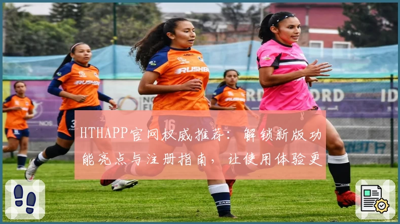 HTHAPP官网权威推荐：解锁新版功能亮点与注册指南，让使用体验更上一层楼