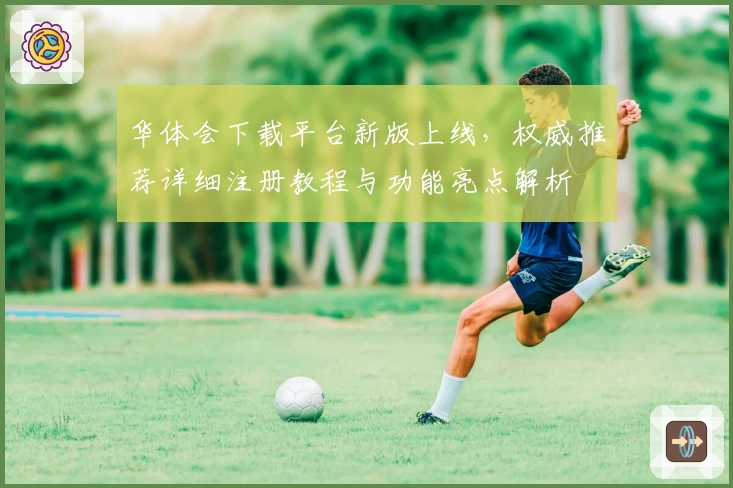 华体会下载平台新版上线，权威推荐详细注册教程与功能亮点解析