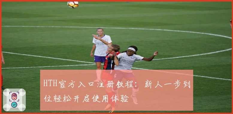 HTH官方入口注册教程:新人一步到位轻松开启使用体验