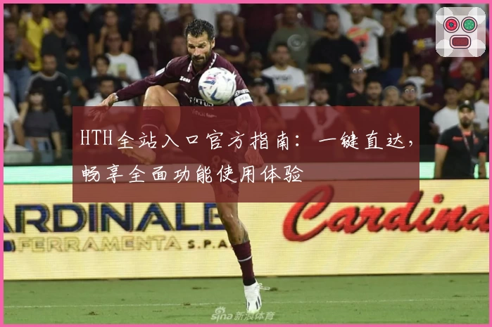 HTH全站入口官方指南：一键直达，畅享全面功能使用体验