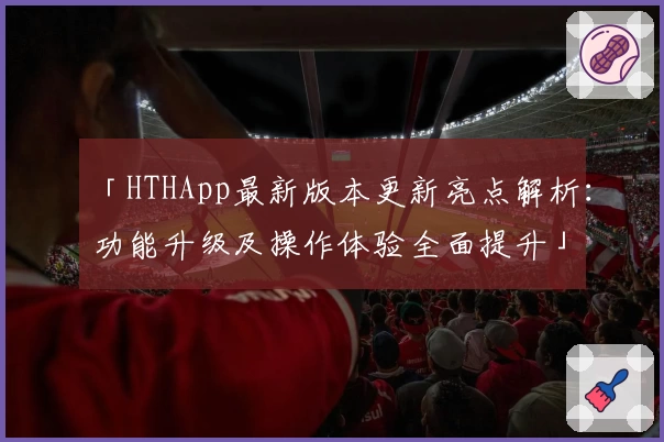 「HTHApp最新版本更新亮点解析:功能升级及操作体验全面提升」