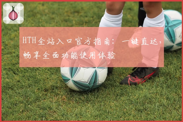 HTH全站入口官方指南:一键直达,畅享全面功能使用体验
