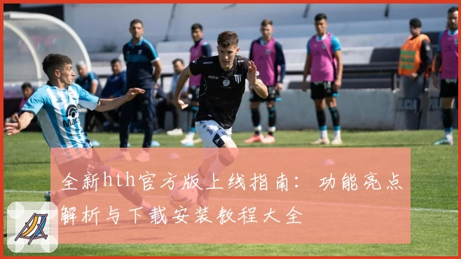 全新hth官方版上线指南：功能亮点解析与下载安装教程大全