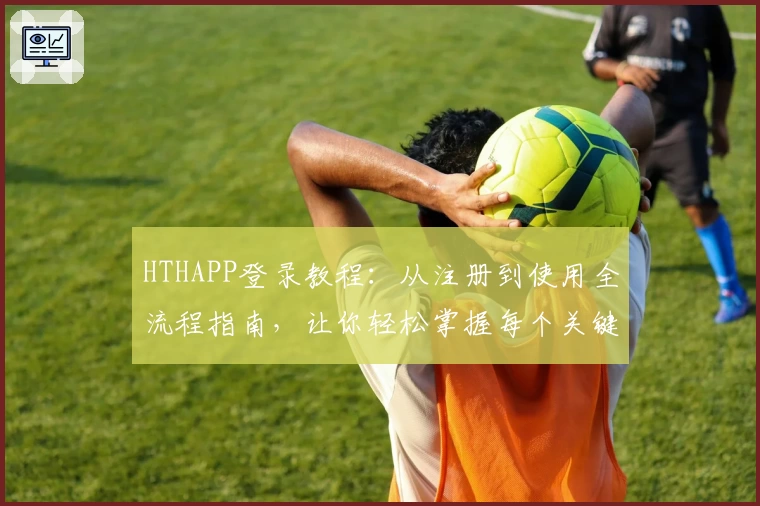 HTHAPP登录教程：从注册到使用全流程指南，让你轻松掌握每个关键步骤
