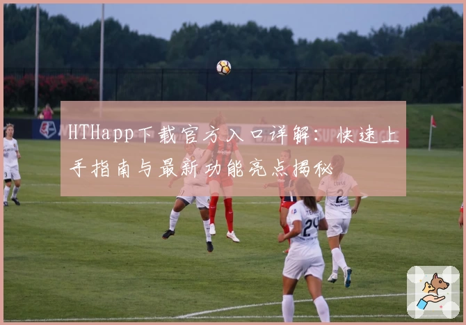 HTHapp下载官方入口详解：快速上手指南与最新功能亮点揭秘