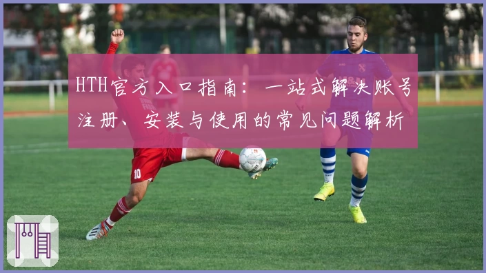 HTH官方入口指南：一站式解决账号注册、安装与使用的常见问题解析