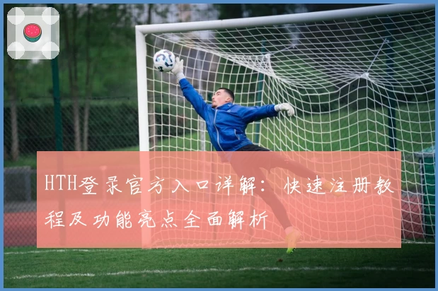 HTH登录官方入口详解:快速注册教程及功能亮点全面解析