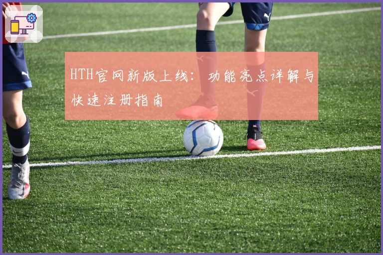 HTH官网新版上线：功能亮点详解与快速注册指南