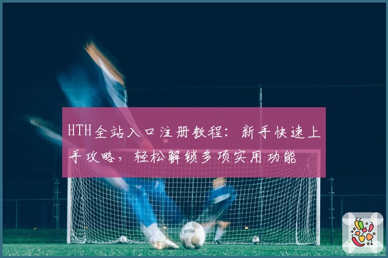 HTH全站入口注册教程：新手快速上手攻略，轻松解锁多项实用功能