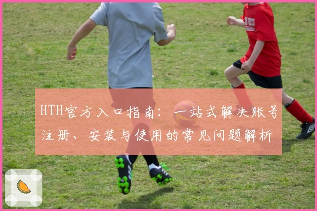 HTH官方入口指南：一站式解决账号注册、安装与使用的常见问题解析