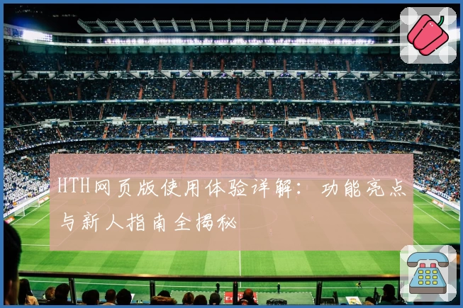 HTH网页版使用体验详解：功能亮点与新人指南全揭秘