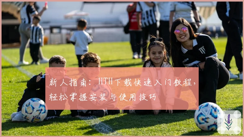 新人指南：HTH下载快速入门教程，轻松掌握安装与使用技巧