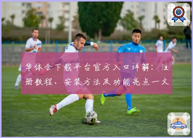 华体会下载平台官方入口详解：注册教程、安装方法及功能亮点一文全掌握