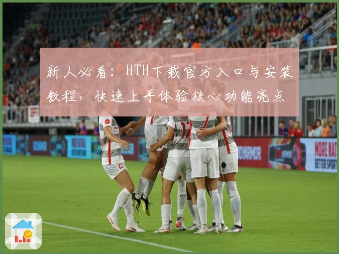 新人必看：HTH下载官方入口与安装教程，快速上手体验核心功能亮点