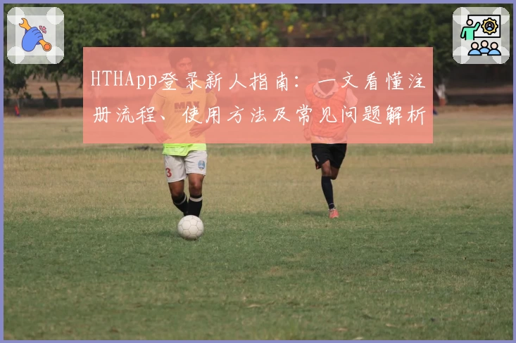 HTHApp登录新人指南:一文看懂注册流程、使用方法及常见问题解析