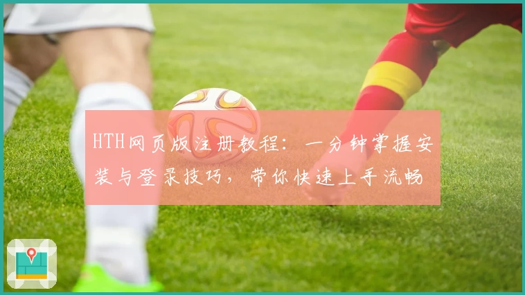 HTH网页版注册教程：一分钟掌握安装与登录技巧，带你快速上手流畅使用新体验
