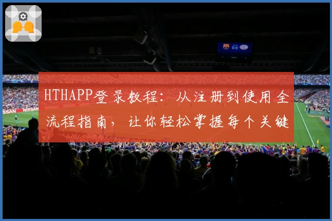 HTHAPP登录教程：从注册到使用全流程指南，让你轻松掌握每个关键步骤