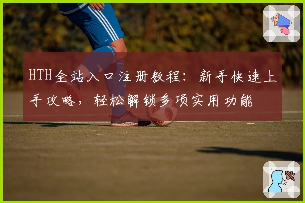 HTH全站入口注册教程：新手快速上手攻略，轻松解锁多项实用功能