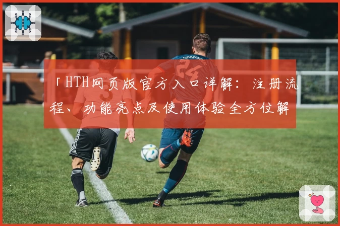 「HTH网页版官方入口详解:注册流程、功能亮点及使用体验全方位解析」