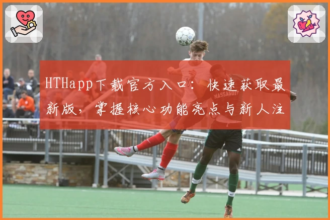 HTHapp下载官方入口：快速获取最新版，掌握核心功能亮点与新人注册操作指南