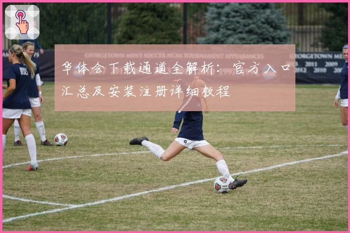 华体会下载通道全解析：官方入口汇总及安装注册详细教程
